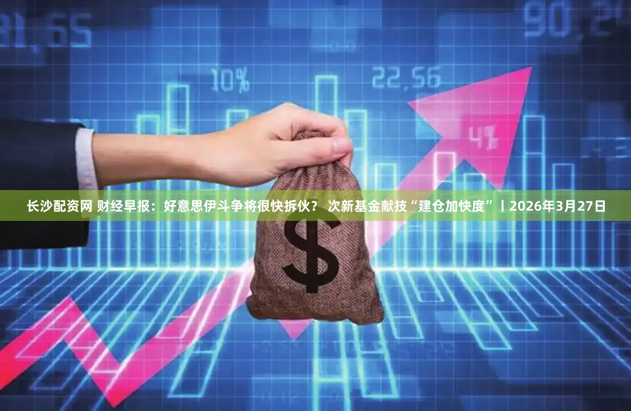 长沙配资网 财经早报：好意思伊斗争将很快拆伙？ 次新基金献技“建仓加快度”丨2026年3月27日