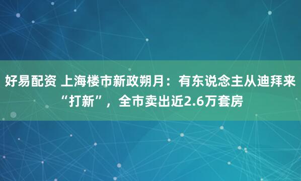 好易配资 上海楼市新政朔月：有东说念主从迪拜来“打新”，全市卖出近2.6万套房