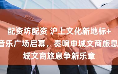 配资坊配资 沪上文化新地标+1！至友音乐广场启幕，奏响申城文商旅息争新乐章