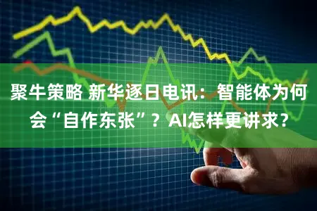 聚牛策略 新华逐日电讯：智能体为何会“自作东张”？AI怎样更讲求？