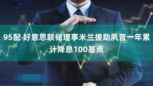 95配 好意思联储理事米兰援助夙昔一年累计降息100基点