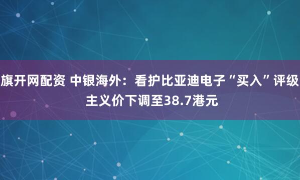 旗开网配资 中银海外：看护比亚迪电子“买入”评级 主义价下调至38.7港元