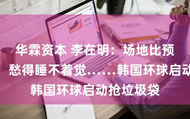 华霖资本 李在明：场地比预期更严峻，愁得睡不着觉……韩国环球启动抢垃圾袋