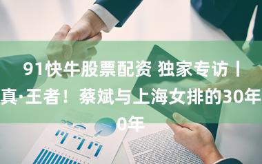 91快牛股票配资 独家专访丨真·王者！蔡斌与上海女排的30年