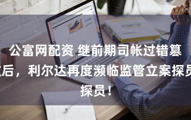 公富网配资 继前期司帐过错篡改后，利尔达再度濒临监管立案探员！