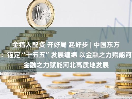 金猎人配资 开好局 起好步 | 中国东方河北省分公司：锚定“十五五”发展缠绵 以金融之力赋能河北高质地发展