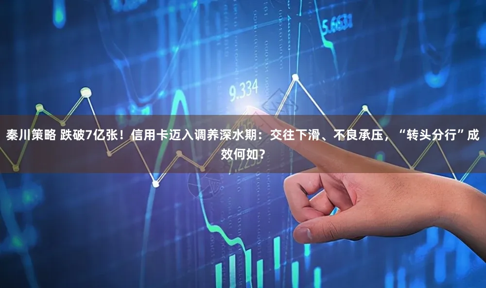 秦川策略 跌破7亿张！信用卡迈入调养深水期：交往下滑、不良承压，“转头分行”成效何如？