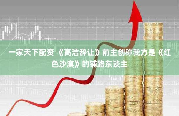 一家天下配资 《高洁辞让》前主创称我方是《红色沙漠》的铺路东谈主