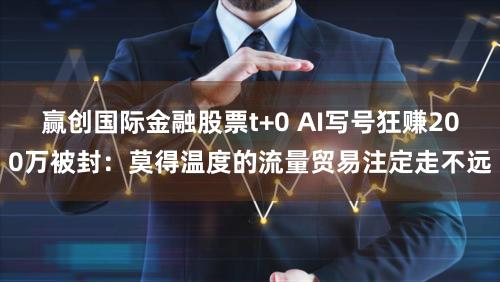 赢创国际金融股票t+0 AI写号狂赚200万被封：莫得温度的流量贸易注定走不远