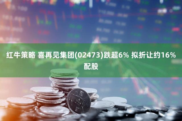 红牛策略 喜再见集团(02473)跌超6% 拟折让约16%配股