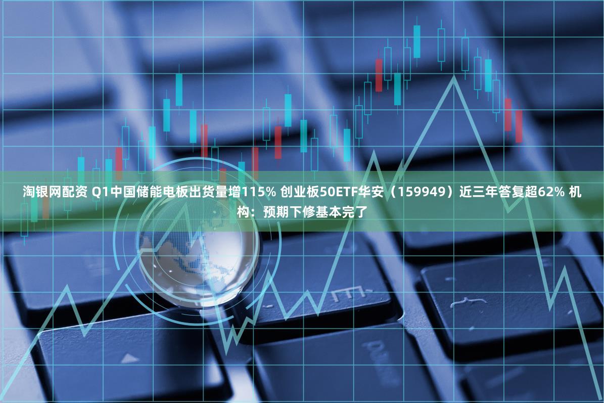 淘银网配资 Q1中国储能电板出货量增115% 创业板50ETF华安（159949）近三年答复超62% 机构：预期下修基本完了