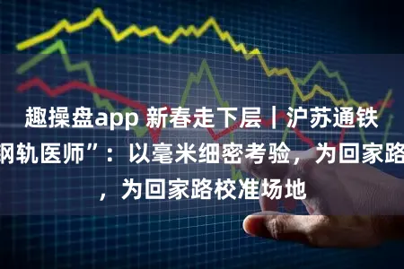 趣操盘app 新春走下层｜沪苏通铁路上的“钢轨医师”：以毫米细密考验，为回家路校准场地
