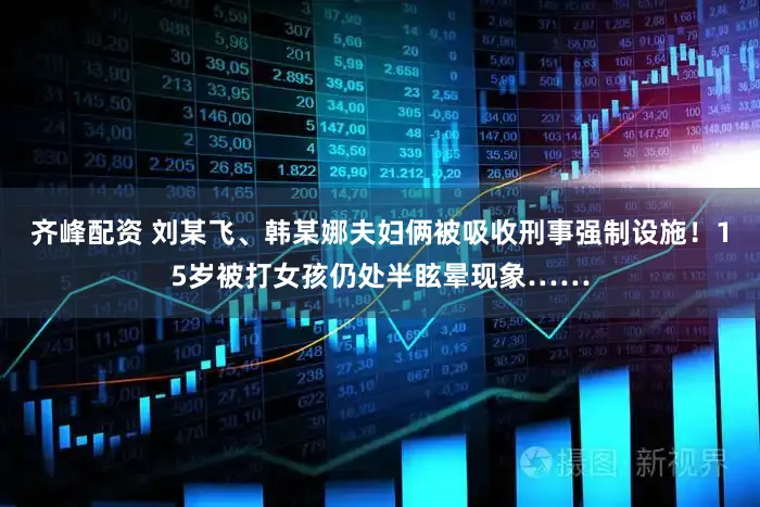 齐峰配资 刘某飞、韩某娜夫妇俩被吸收刑事强制设施!15岁被打女孩仍处半眩晕现象……