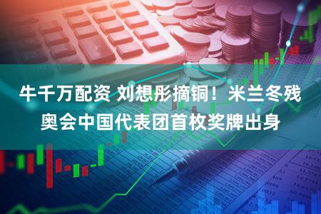 牛千万配资 刘想彤摘铜！米兰冬残奥会中国代表团首枚奖牌出身