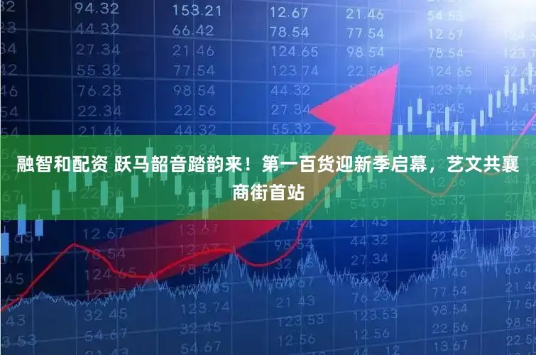 融智和配资 跃马韶音踏韵来！第一百货迎新季启幕，艺文共襄商街首站