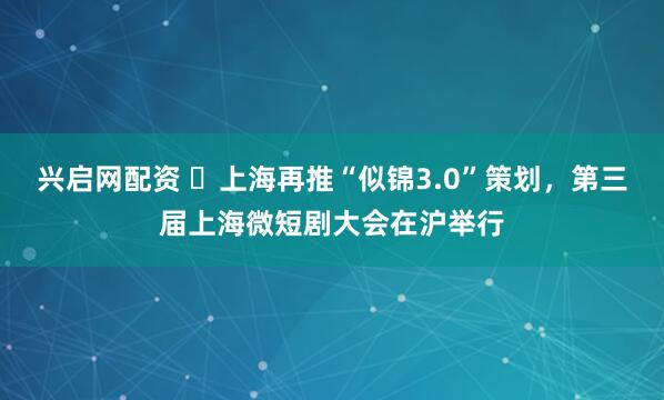 兴启网配资 ​上海再推“似锦3.0”策划，第三届上海微短剧大会在沪举行