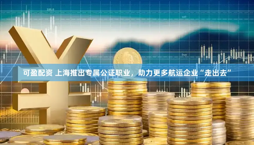 可盈配资 上海推出专属公证职业，助力更多航运企业“走出去”
