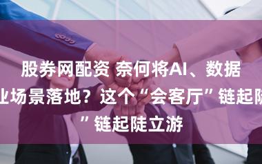 股券网配资 奈何将AI、数据与企业场景落地？这个“会客厅”链起陡立游