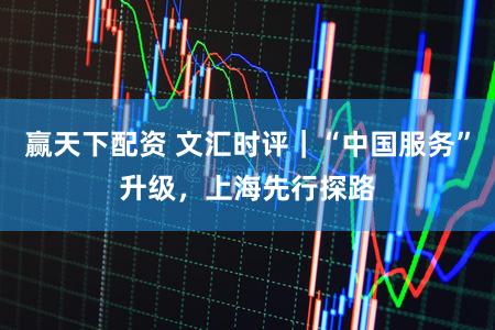 赢天下配资 文汇时评|“中国服务”升级,上海先行探路