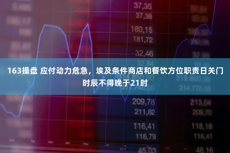 163操盘 应付动力危急，埃及条件商店和餐饮方位职责日关门时辰不得晚于21时