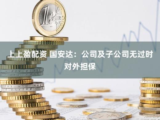 上上盈配资 国安达:公司及子公司无过时对外担保