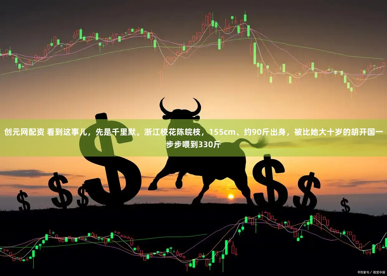 创元网配资 看到这事儿，先是千里默。浙江校花陈皖枝，155cm、约90斤出身，被比她大十岁的胡开国一步步喂到330斤