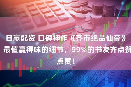 日赢配资 口碑神作《齐市绝品仙帝》，最值赢得味的细节，99%的书友齐点赞！