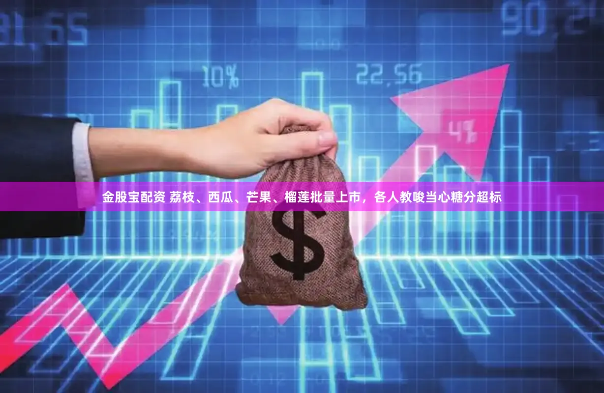 金股宝配资 荔枝、西瓜、芒果、榴莲批量上市，各人教唆当心糖分超标