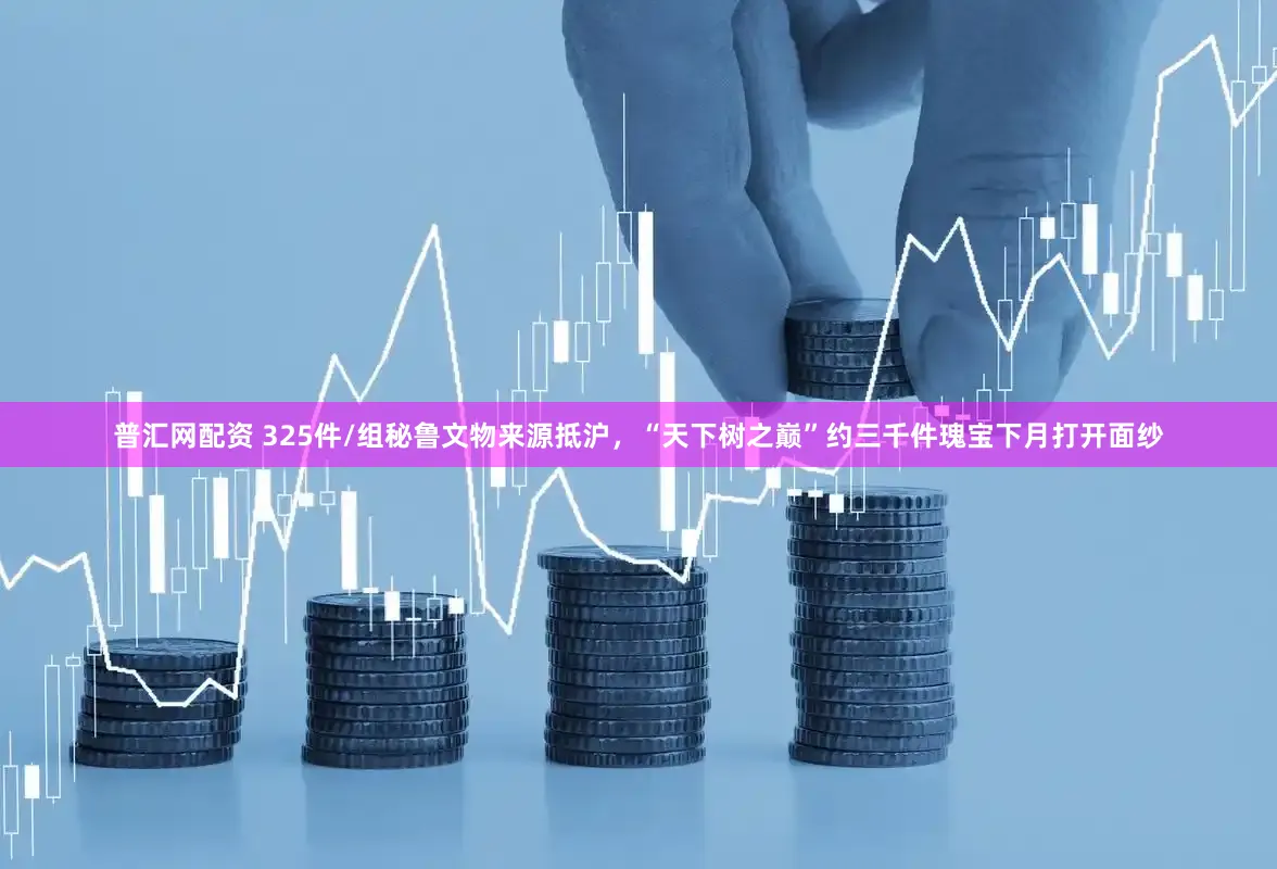 普汇网配资 325件/组秘鲁文物来源抵沪，“天下树之巅”约三千件瑰宝下月打开面纱