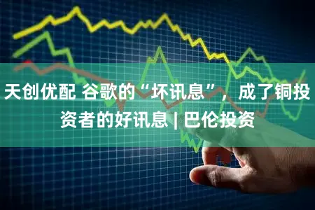 天创优配 谷歌的“坏讯息”，成了铜投资者的好讯息 | 巴伦投资
