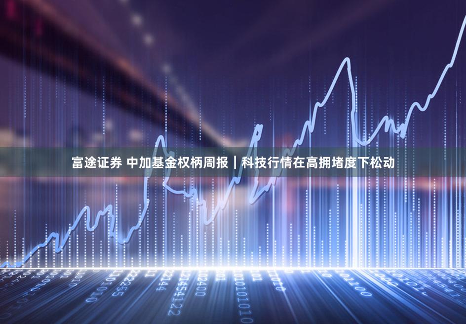 富途证券 中加基金权柄周报︱科技行情在高拥堵度下松动