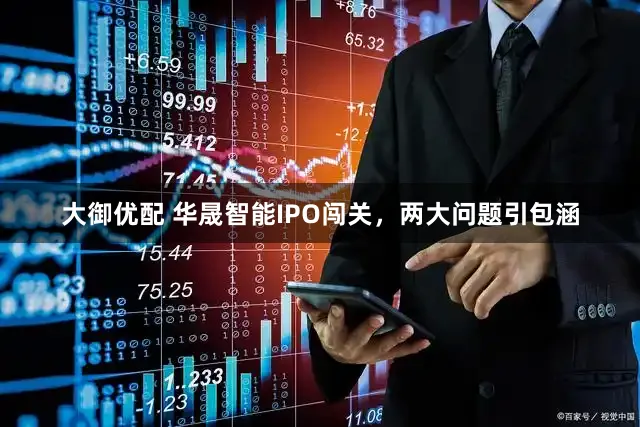 大御优配 华晟智能IPO闯关，两大问题引包涵