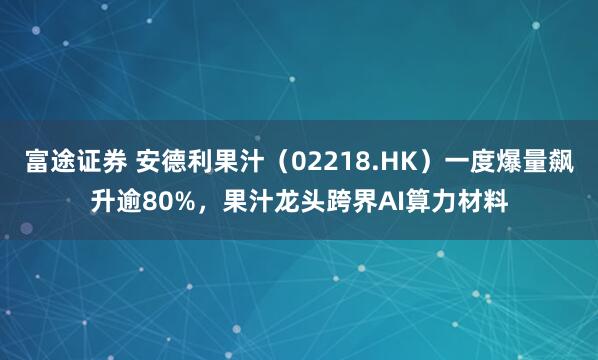 富途证券 安德利果汁（02218.HK）一度爆量飙升逾80%，果汁龙头跨界AI算力材料