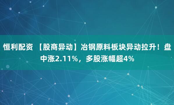 恒利配资 【股商异动】冶钢原料板块异动拉升！盘中涨2.11%，多股涨幅超4%