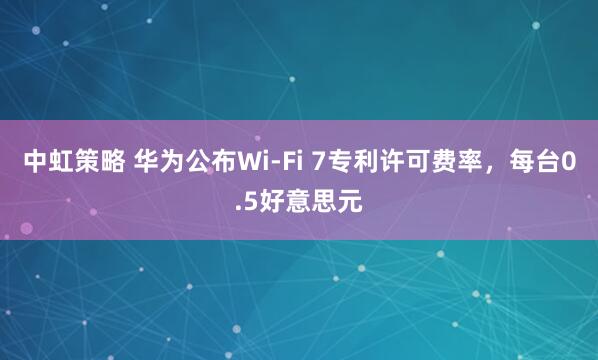 中虹策略 华为公布Wi-Fi 7专利许可费率，每台0.5好意思元