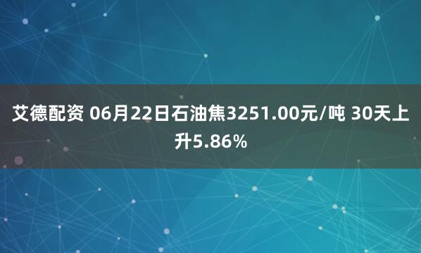 艾德配资 06月22日石油焦3251.00元/吨 30天上升5.86%